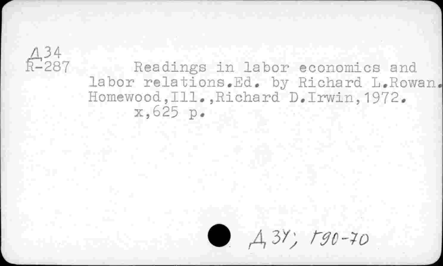 ﻿A3 4 R-287
Readings in labor economics and labor relations.Ed. by Richard L.Rowan Homewood,Ill» »Richard D.Irwin,1972.
x,625 p.
• /^3/; rgc-io